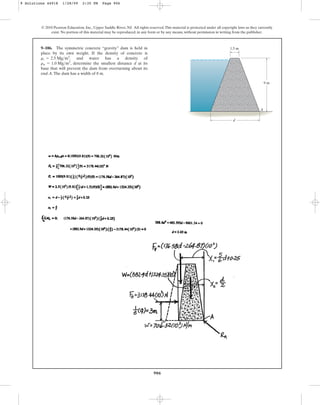 906
9–106. The symmetric concrete “gravity” dam is held in
place by its own weight. If the density of concrete is
, and water has a density of
, determine the smallest distance d at its
base that will prevent the dam from overturning about its
end A.The dam has a width of 8 m.
rw = 1.0 Mgm3
rc = 2.5 Mgm3
© 2010 Pearson Education, Inc., Upper Saddle River, NJ. All rights reserved.This material is protected under all copyright laws as they currently
exist. No portion of this material may be reproduced, in any form or by any means, without permission in writing from the publisher.
A
d
1.5 m
9 m
9 Solutions 44918 1/28/09 2:35 PM Page 906
 