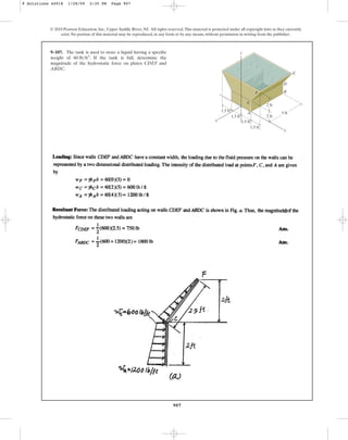 907
9–107. The tank is used to store a liquid having a specific
weight of . If the tank is full, determine the
magnitude of the hydrostatic force on plates CDEF and
ABDC.
60 lbft3
© 2010 Pearson Education, Inc., Upper Saddle River, NJ. All rights reserved.This material is protected under all copyright laws as they currently
exist. No portion of this material may be reproduced, in any form or by any means, without permission in writing from the publisher.
x
B
A
D
E
y
z
5 ft
2 ft
2 ft
1.5 ft
1.5 ft
1.5 ft
1.5 ft
C
F
9 Solutions 44918 1/28/09 2:35 PM Page 907
 