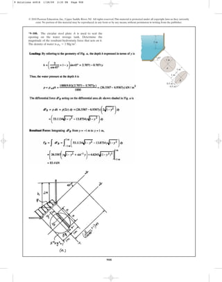 908
*9–108. The circular steel plate A is used to seal the
opening on the water storage tank. Determine the
magnitude of the resultant hydrostatic force that acts on it.
The density of water is .
rw = 1 Mgm3
© 2010 Pearson Education, Inc., Upper Saddle River, NJ. All rights reserved.This material is protected under all copyright laws as they currently
exist. No portion of this material may be reproduced, in any form or by any means, without permission in writing from the publisher.
45⬚
1 m
2 m
0.5 m
0.5 m
1 m
A
B
1 m
9 Solutions 44918 1/28/09 2:35 PM Page 908
 