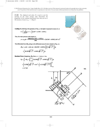 909
•9–109. The elliptical steel plate B is used to seal the
opening on the water storage tank. Determine the
magnitude of the resultant hydrostatic force that acts on it.
The density of water is .
rw = 1 Mgm3
© 2010 Pearson Education, Inc., Upper Saddle River, NJ. All rights reserved.This material is protected under all copyright laws as they currently
exist. No portion of this material may be reproduced, in any form or by any means, without permission in writing from the publisher.
45⬚
1 m
2 m
0.5 m
0.5 m
1 m
A
B
1 m
9 Solutions 44918 1/28/09 2:35 PM Page 909
 