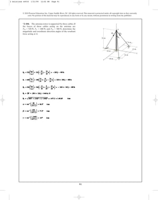91
© 2010 Pearson Education, Inc., Upper Saddle River, NJ. All rights reserved.This material is protected under all copyright laws as they currently
exist. No portion of this material may be reproduced, in any form or by any means, without permission in writing from the publisher.
*2–104. The antenna tower is supported by three cables. If
the forces of these cables acting on the antenna are
, , and , determine the
magnitude and coordinate direction angles of the resultant
force acting at A.
FD = 560 N
FC = 680 N
FB = 520 N
24 m
10 m
18 m
8 m
16 m
12 m
18 m
z
x
y
A
O
C
B D
FB
FC
FD
2 Solutions 44918 1/21/09 12:02 PM Page 91
 