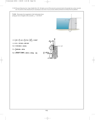912
*9–112. Determine the magnitude of the hydrostatic force
acting per foot of length on the seawall. .
gw = 62.4 lbft3
© 2010 Pearson Education, Inc., Upper Saddle River, NJ. All rights reserved.This material is protected under all copyright laws as they currently
exist. No portion of this material may be reproduced, in any form or by any means, without permission in writing from the publisher.
x
y
8 ft
2 ft
y  2x2
9 Solutions 44918 1/28/09 2:35 PM Page 912
 