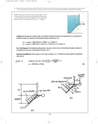 915
9–115. Determine the mass of the counterweight A if the
1-m-wide gate is on the verge of opening when the water is
at the level shown. The gate is hinged at B and held by the
smooth stop at C.The density of water is .
rw = 1 Mgm3
© 2010 Pearson Education, Inc., Upper Saddle River, NJ. All rights reserved.This material is protected under all copyright laws as they currently
exist. No portion of this material may be reproduced, in any form or by any means, without permission in writing from the publisher.
A
B
C
1 m
45⬚
2 m
2 m
9 Solutions 44918 1/28/09 2:35 PM Page 915
 