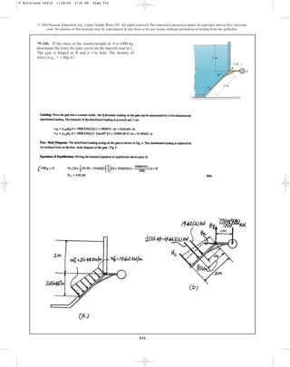 916
*9–116. If the mass of the counterweight at A is 6500 kg,
determine the force the gate exerts on the smooth stop at C.
The gate is hinged at B and is 1-m wide. The density of
water is .
rw = 1 Mgm3
© 2010 Pearson Education, Inc., Upper Saddle River, NJ. All rights reserved.This material is protected under all copyright laws as they currently
exist. No portion of this material may be reproduced, in any form or by any means, without permission in writing from the publisher.
A
B
C
1 m
45⬚
2 m
2 m
9 Solutions 44918 1/28/09 2:35 PM Page 916
 