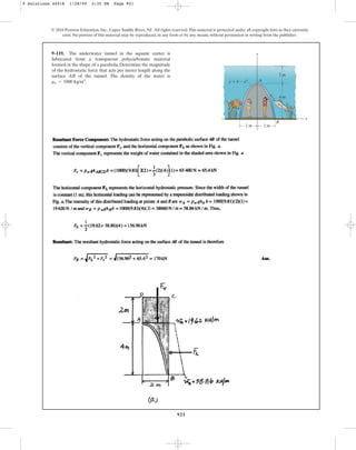 921
© 2010 Pearson Education, Inc., Upper Saddle River, NJ. All rights reserved.This material is protected under all copyright laws as they currently
exist. No portion of this material may be reproduced, in any form or by any means, without permission in writing from the publisher.
9–119. The underwater tunnel in the aquatic center is
fabricated from a transparent polycarbonate material
formed in the shape of a parabola. Determine the magnitude
of the hydrostatic force that acts per meter length along the
surface AB of the tunnel. The density of the water is
.
rw = 1000 kg/m3
y
x
2 m 2 m
2 m
4 m
y ⫽ 4 ⫺ x2 A
B
9 Solutions 44918 1/28/09 2:35 PM Page 921
 