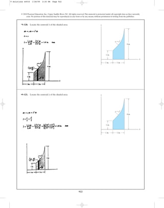 922
© 2010 Pearson Education, Inc., Upper Saddle River, NJ. All rights reserved.This material is protected under all copyright laws as they currently
exist. No portion of this material may be reproduced, in any form or by any means, without permission in writing from the publisher.
*9–120. Locate the centroid of the shaded area.
x y
x
1 in. 1 in.
4 in.
1 in.
y  x2
•9–121. Locate the centroid of the shaded area.
y y
x
1 in. 1 in.
4 in.
1 in.
y  x2
9 Solutions 44918 1/28/09 2:35 PM Page 922
 