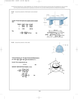 923
© 2010 Pearson Education, Inc., Upper Saddle River, NJ. All rights reserved.This material is protected under all copyright laws as they currently
exist. No portion of this material may be reproduced, in any form or by any means, without permission in writing from the publisher.
9–122. Locate the centroid of the beam’s cross-sectional
area.
y
100 mm
25 mm
25 mm
x
25 mm
y
50 mm 50 mm
y
75 mm
75 mm
C
9–123. Locate the centroid of the solid.
z z
x
2a
y
y2  a a –
z
–
2
a
9 Solutions 44918 1/28/09 2:35 PM Page 923
 
