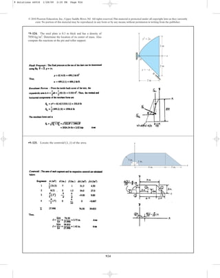 924
© 2010 Pearson Education, Inc., Upper Saddle River, NJ. All rights reserved.This material is protected under all copyright laws as they currently
exist. No portion of this material may be reproduced, in any form or by any means, without permission in writing from the publisher.
*9–124. The steel plate is 0.3 m thick and has a density of
Determine the location of its center of mass. Also
compute the reactions at the pin and roller support.
7850 kgm3
.
A
B
x
y
y2
 2x
y  x
2 m
2 m
2 m
•9–125. Locate the centroid ( , ) of the area.
y
x y
x
3 in.
1 in.
3 in.
6 in.
9 Solutions 44918 1/28/09 2:35 PM Page 924
 