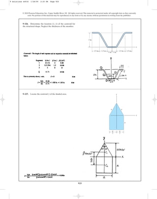 925
© 2010 Pearson Education, Inc., Upper Saddle River, NJ. All rights reserved.This material is protected under all copyright laws as they currently
exist. No portion of this material may be reproduced, in any form or by any means, without permission in writing from the publisher.
9–126. Determine the location ( , ) of the centroid for
the structural shape. Neglect the thickness of the member.
y
x
1.5 in. 1.5 in. 1.5 in. 1.5 in.
1 in.
1 in.
3 in.
x
y
9–127. Locate the centroid of the shaded area.
y
x
y
a
—
2
a
—
2
a
a
a
9 Solutions 44918 1/28/09 2:35 PM Page 925
 