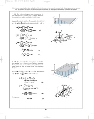926
© 2010 Pearson Education, Inc., Upper Saddle River, NJ. All rights reserved.This material is protected under all copyright laws as they currently
exist. No portion of this material may be reproduced, in any form or by any means, without permission in writing from the publisher.
*9–128. The load over the plate varies linearly along the
sides of the plate such that . Determine
the resultant force and its position ( , ) on the plate.
y
x
p = 2
3 [x(4 - y)] kPa
p
3 m
4 m
y
x
8 kPa
•9–129. The pressure loading on the plate is described by
the function . Determine
the magnitude of the resultant force and coordinates of the
point where the line of action of the force intersects
the plate.
p = 5-240(x + 1) + 3406 Pa
p
x
y
6 m
5 m
100 Pa
300 Pa
9 Solutions 44918 1/28/09 2:35 PM Page 926
 