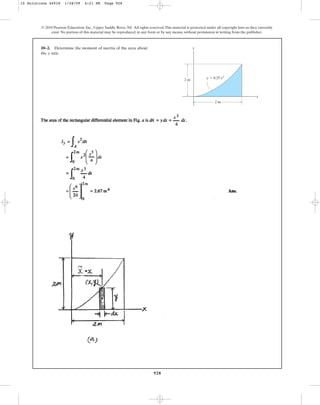 928
10–2. Determine the moment of inertia of the area about
the axis.
y
© 2010 Pearson Education, Inc., Upper Saddle River, NJ. All rights reserved.This material is protected under all copyright laws as they currently
exist. No portion of this material may be reproduced, in any form or by any means, without permission in writing from the publisher.
y
x
2 m
2 m
y ⫽ 0.25 x3
10 Solutions 44918 1/28/09 4:21 PM Page 928
 