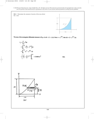 929
10–3. Determine the moment of inertia of the area about
the axis.
x
© 2010 Pearson Education, Inc., Upper Saddle River, NJ. All rights reserved.This material is protected under all copyright laws as they currently
exist. No portion of this material may be reproduced, in any form or by any means, without permission in writing from the publisher.
y
x
y2
⫽ x3
1 m
1 m
10 Solutions 44918 1/28/09 4:21 PM Page 929
 
