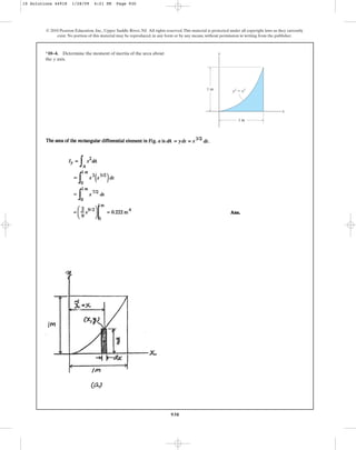 930
*10–4. Determine the moment of inertia of the area about
the axis.
y
© 2010 Pearson Education, Inc., Upper Saddle River, NJ. All rights reserved.This material is protected under all copyright laws as they currently
exist. No portion of this material may be reproduced, in any form or by any means, without permission in writing from the publisher.
y
x
y2
⫽ x3
1 m
1 m
10 Solutions 44918 1/28/09 4:21 PM Page 930
 