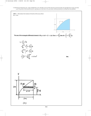 931
•10–5. Determine the moment of inertia of the area about
the axis.
x
© 2010 Pearson Education, Inc., Upper Saddle River, NJ. All rights reserved.This material is protected under all copyright laws as they currently
exist. No portion of this material may be reproduced, in any form or by any means, without permission in writing from the publisher.
y
x
y2
⫽ 2x
2 m
2 m
10 Solutions 44918 1/28/09 4:21 PM Page 931
 