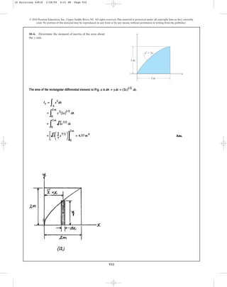 932
10–6. Determine the moment of inertia of the area about
the axis.
y
© 2010 Pearson Education, Inc., Upper Saddle River, NJ. All rights reserved.This material is protected under all copyright laws as they currently
exist. No portion of this material may be reproduced, in any form or by any means, without permission in writing from the publisher.
y
x
y2
⫽ 2x
2 m
2 m
10 Solutions 44918 1/28/09 4:21 PM Page 932
 