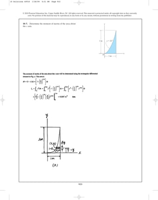 933
10–7. Determine the moment of inertia of the area about
the axis.
x
© 2010 Pearson Education, Inc., Upper Saddle River, NJ. All rights reserved.This material is protected under all copyright laws as they currently
exist. No portion of this material may be reproduced, in any form or by any means, without permission in writing from the publisher.
y
x
O
y ⫽ 2x4
2 m
1 m
10 Solutions 44918 1/28/09 4:21 PM Page 933
 