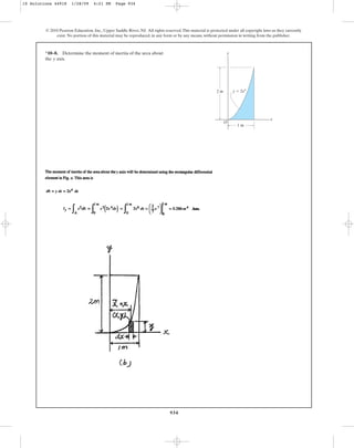 934
*10–8. Determine the moment of inertia of the area about
the axis.
y
© 2010 Pearson Education, Inc., Upper Saddle River, NJ. All rights reserved.This material is protected under all copyright laws as they currently
exist. No portion of this material may be reproduced, in any form or by any means, without permission in writing from the publisher.
y
x
O
y ⫽ 2x4
2 m
1 m
10 Solutions 44918 1/28/09 4:21 PM Page 934
 