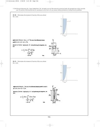 936
10–10. Determine the moment of inertia of the area about
the x axis.
© 2010 Pearson Education, Inc., Upper Saddle River, NJ. All rights reserved.This material is protected under all copyright laws as they currently
exist. No portion of this material may be reproduced, in any form or by any means, without permission in writing from the publisher.
y
x
2 in.
8 in.
y ⫽ x3
10–11. Determine the moment of inertia of the area about
the y axis.
y
x
2 in.
8 in.
y ⫽ x3
10 Solutions 44918 1/28/09 4:21 PM Page 936
 