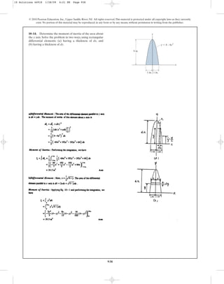 938
10–14. Determine the moment of inertia of the area about
the x axis. Solve the problem in two ways, using rectangular
differential elements: (a) having a thickness of dx, and
(b) having a thickness of dy.
© 2010 Pearson Education, Inc., Upper Saddle River, NJ. All rights reserved.This material is protected under all copyright laws as they currently
exist. No portion of this material may be reproduced, in any form or by any means, without permission in writing from the publisher.
1 in. 1 in.
4 in.
y ⫽ 4 – 4x2
x
y
10 Solutions 44918 1/28/09 4:21 PM Page 938
 