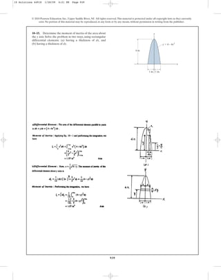 939
10–15. Determine the moment of inertia of the area about
the y axis. Solve the problem in two ways, using rectangular
differential elements: (a) having a thickness of dx, and
(b) having a thickness of dy.
© 2010 Pearson Education, Inc., Upper Saddle River, NJ. All rights reserved.This material is protected under all copyright laws as they currently
exist. No portion of this material may be reproduced, in any form or by any means, without permission in writing from the publisher.
1 in. 1 in.
4 in.
y ⫽ 4 – 4x2
x
y
10 Solutions 44918 1/28/09 4:21 PM Page 939
 