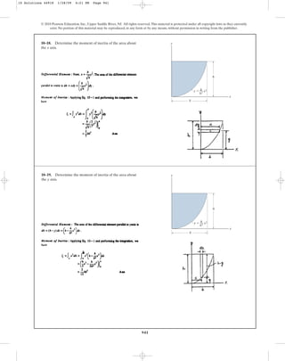941
© 2010 Pearson Education, Inc., Upper Saddle River, NJ. All rights reserved.This material is protected under all copyright laws as they currently
exist. No portion of this material may be reproduced, in any form or by any means, without permission in writing from the publisher.
10–19. Determine the moment of inertia of the area about
the y axis.
x
y
b
h
y ⫽ x2
h
—
b2
10–18. Determine the moment of inertia of the area about
the x axis.
x
y
b
h
y ⫽ x2
h
—
b2
10 Solutions 44918 1/28/09 4:21 PM Page 941
 