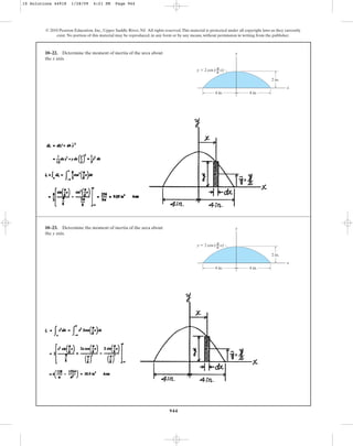 944
10–22. Determine the moment of inertia of the area about
the x axis.
© 2010 Pearson Education, Inc., Upper Saddle River, NJ. All rights reserved.This material is protected under all copyright laws as they currently
exist. No portion of this material may be reproduced, in any form or by any means, without permission in writing from the publisher.
y
x
y ⫽ 2 cos ( x)
––
8
2 in.
4 in.
4 in.
π
10–23. Determine the moment of inertia of the area about
the y axis.
y
x
y ⫽ 2 cos ( x)
––
8
2 in.
4 in.
4 in.
π
10 Solutions 44918 1/28/09 4:21 PM Page 944
 