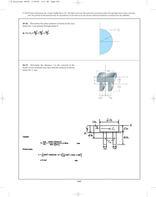 947
© 2010 Pearson Education, Inc., Upper Saddle River, NJ. All rights reserved.This material is protected under all copyright laws as they currently
exist. No portion of this material may be reproduced, in any form or by any means, without permission in writing from the publisher.
10–26. Determine the polar moment of inertia of the area
about the axis passing through point O.
z
y
x
x2
⫹ y2
⫽ r2
r0
0
10–27. Determine the distance to the centroid of the
beam’s cross-sectional area; then find the moment of inertia
about the axis.
x¿
y
2 in.
4 in.
1 in.
1 in.
C
x¿
x
y
y
6 in.
10 Solutions 44918 1/28/09 4:21 PM Page 947
 