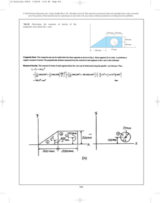 951
© 2010 Pearson Education, Inc., Upper Saddle River, NJ. All rights reserved.This material is protected under all copyright laws as they currently
exist. No portion of this material may be reproduced, in any form or by any means, without permission in writing from the publisher.
*10–32. Determine the moment of inertia of the
composite area about the axis.
x
y
x
150 mm
300 mm
150 mm
100 mm
100 mm
75 mm
10 Solutions 44918 1/28/09 4:22 PM Page 951
 