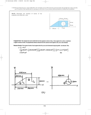 952
© 2010 Pearson Education, Inc., Upper Saddle River, NJ. All rights reserved.This material is protected under all copyright laws as they currently
exist. No portion of this material may be reproduced, in any form or by any means, without permission in writing from the publisher.
•10–33. Determine the moment of inertia of the
composite area about the axis.
y
y
x
150 mm
300 mm
150 mm
100 mm
100 mm
75 mm
10 Solutions 44918 1/28/09 4:22 PM Page 952
 
