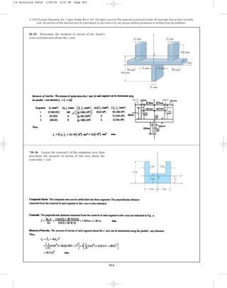 954
© 2010 Pearson Education, Inc., Upper Saddle River, NJ. All rights reserved.This material is protected under all copyright laws as they currently
exist. No portion of this material may be reproduced, in any form or by any means, without permission in writing from the publisher.
10–35. Determine the moment of inertia of the beam’s
cross-sectional area about the y axis.
x
x¿
C
y
50 mm 50 mm
75 mm
25 mm
25 mm
75 mm
100 mm
_
y
25 mm
25 mm
100 mm
*10–36. Locate the centroid of the composite area, then
determine the moment of inertia of this area about the
centroidal axis.
x¿
y y
1 in.
1 in.
2 in.
3 in.
5 in.
x¿
x
y
3 in.
C
10 Solutions 44918 1/28/09 4:22 PM Page 954
 