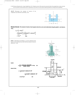 955
•10–37. Determine the moment of inertia of the
composite area about the centroidal axis.
y
© 2010 Pearson Education, Inc., Upper Saddle River, NJ. All rights reserved.This material is protected under all copyright laws as they currently
exist. No portion of this material may be reproduced, in any form or by any means, without permission in writing from the publisher.
y
1 in.
1 in.
2 in.
3 in.
5 in.
x¿
x
y
3 in.
C
10–38. Determine the distance to the centroid of the
beam’s cross-sectional area; then find the moment of inertia
about the axis.
x¿
y
300 mm
100 mm
200 mm
50 mm 50 mm
y
C
x
y
x¿
10 Solutions 44918 1/28/09 4:22 PM Page 955
 