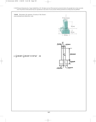 957
© 2010 Pearson Education, Inc., Upper Saddle River, NJ. All rights reserved.This material is protected under all copyright laws as they currently
exist. No portion of this material may be reproduced, in any form or by any means, without permission in writing from the publisher.
*10–40. Determine the moment of inertia of the beam’s
cross-sectional area about the y axis.
300 mm
100 mm
200 mm
50 mm 50 mm
y
C
x
y
x¿
10 Solutions 44918 1/28/09 4:22 PM Page 957
 