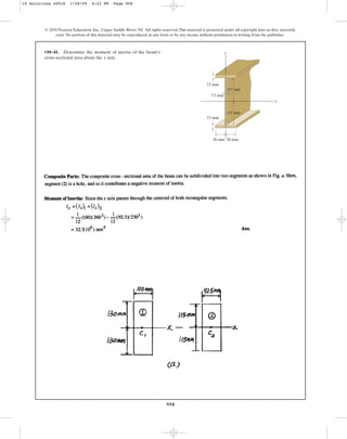 958
© 2010 Pearson Education, Inc., Upper Saddle River, NJ. All rights reserved.This material is protected under all copyright laws as they currently
exist. No portion of this material may be reproduced, in any form or by any means, without permission in writing from the publisher.
•10–41. Determine the moment of inertia of the beam’s
cross-sectional area about the axis.
x
y
50 mm 50 mm
15 mm
115 mm
115 mm
7.5 mm
x
15 mm
10 Solutions 44918 1/28/09 4:22 PM Page 958
 