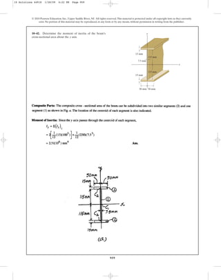 959
© 2010 Pearson Education, Inc., Upper Saddle River, NJ. All rights reserved.This material is protected under all copyright laws as they currently
exist. No portion of this material may be reproduced, in any form or by any means, without permission in writing from the publisher.
10–42. Determine the moment of inertia of the beam’s
cross-sectional area about the axis.
y
y
50 mm 50 mm
15 mm
115 mm
115 mm
7.5 mm
x
15 mm
10 Solutions 44918 1/28/09 4:22 PM Page 959
 