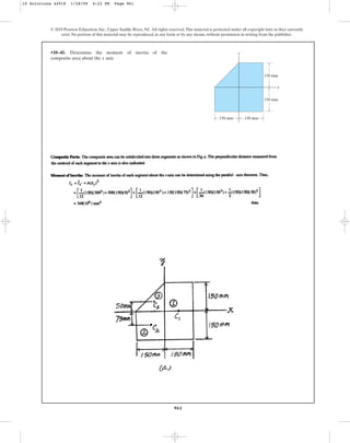 961
•10–45. Determine the moment of inertia of the
composite area about the axis.
x
© 2010 Pearson Education, Inc., Upper Saddle River, NJ. All rights reserved.This material is protected under all copyright laws as they currently
exist. No portion of this material may be reproduced, in any form or by any means, without permission in writing from the publisher.
y
x
150 mm 150 mm
150 mm
150 mm
10 Solutions 44918 1/28/09 4:22 PM Page 961
 