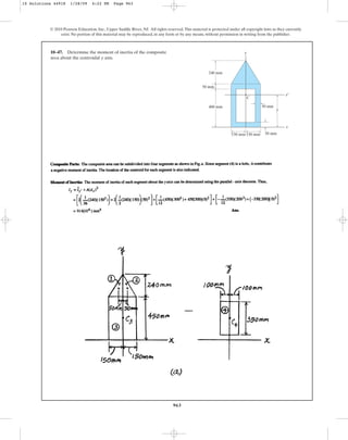 963
10–47. Determine the moment of inertia of the composite
area about the centroidal axis.
y
© 2010 Pearson Education, Inc., Upper Saddle River, NJ. All rights reserved.This material is protected under all copyright laws as they currently
exist. No portion of this material may be reproduced, in any form or by any means, without permission in writing from the publisher.
x
x¿
y
C
400 mm
240 mm
50 mm
150 mm 150 mm
50 mm
50 mm
y
10 Solutions 44918 1/28/09 4:22 PM Page 963
 