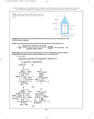 964
*10–48. Locate the centroid of the composite area, then
determine the moment of inertia of this area about the
axis.
x¿
y
© 2010 Pearson Education, Inc., Upper Saddle River, NJ. All rights reserved.This material is protected under all copyright laws as they currently
exist. No portion of this material may be reproduced, in any form or by any means, without permission in writing from the publisher.
x
x¿
y
C
400 mm
240 mm
50 mm
150 mm 150 mm
50 mm
50 mm
y
10 Solutions 44918 1/28/09 4:22 PM Page 964
 