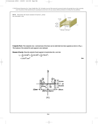 966
© 2010 Pearson Education, Inc., Upper Saddle River, NJ. All rights reserved.This material is protected under all copyright laws as they currently
exist. No portion of this material may be reproduced, in any form or by any means, without permission in writing from the publisher.
10–51. Determine the beam’s moment of inertia about
the centroidal axis.
x
Ix y
x
50 mm
50 mm
100 mm
15 mm
15 mm
10 mm
100 mm
C
10 Solutions 44918 1/28/09 4:22 PM Page 966
 