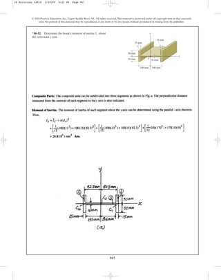 967
© 2010 Pearson Education, Inc., Upper Saddle River, NJ. All rights reserved.This material is protected under all copyright laws as they currently
exist. No portion of this material may be reproduced, in any form or by any means, without permission in writing from the publisher.
*10–52. Determine the beam’s moment of inertia about
the centroidal axis.
y
Iy y
x
50 mm
50 mm
100 mm
15 mm
15 mm
10 mm
100 mm
C
10 Solutions 44918 1/28/09 4:22 PM Page 967
 