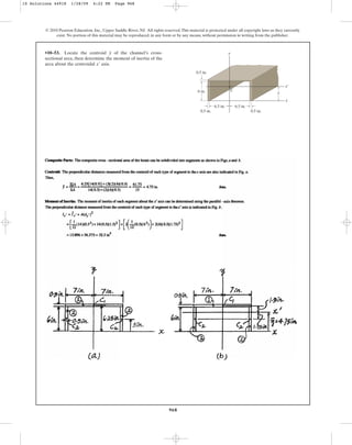 968
© 2010 Pearson Education, Inc., Upper Saddle River, NJ. All rights reserved.This material is protected under all copyright laws as they currently
exist. No portion of this material may be reproduced, in any form or by any means, without permission in writing from the publisher.
•10–53. Locate the centroid of the channel’s cross-
sectional area, then determine the moment of inertia of the
area about the centroidal axis.
x¿
y
6 in.
0.5 in.
0.5 in.
0.5 in.
6.5 in. 6.5 in.
y
C
x¿
x
y
10 Solutions 44918 1/28/09 4:22 PM Page 968
 