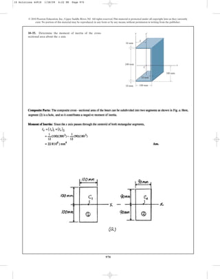 970
© 2010 Pearson Education, Inc., Upper Saddle River, NJ. All rights reserved.This material is protected under all copyright laws as they currently
exist. No portion of this material may be reproduced, in any form or by any means, without permission in writing from the publisher.
10–55. Determine the moment of inertia of the cross-
sectional area about the axis.
x
100 mm
10 mm
10 mm
180 mm x
y¿
y
C
100 mm
10 mm
x
10 Solutions 44918 1/28/09 4:22 PM Page 970
 