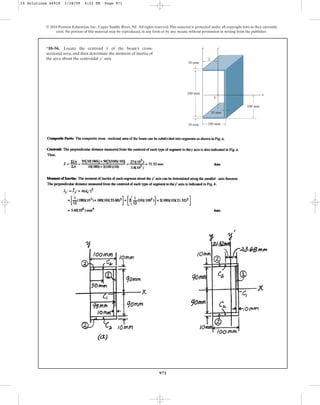 971
© 2010 Pearson Education, Inc., Upper Saddle River, NJ. All rights reserved.This material is protected under all copyright laws as they currently
exist. No portion of this material may be reproduced, in any form or by any means, without permission in writing from the publisher.
*10–56. Locate the centroid of the beam’s cross-
sectional area, and then determine the moment of inertia of
the area about the centroidal axis.
y¿
x
100 mm
10 mm
10 mm
180 mm x
y¿
y
C
100 mm
10 mm
x
10 Solutions 44918 1/28/09 4:22 PM Page 971
 