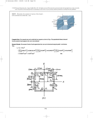 972
© 2010 Pearson Education, Inc., Upper Saddle River, NJ. All rights reserved.This material is protected under all copyright laws as they currently
exist. No portion of this material may be reproduced, in any form or by any means, without permission in writing from the publisher.
•10–57. Determine the moment of inertia of the beam’s
cross-sectional area about the axis.
x
y
100 mm
12 mm
125 mm
75 mm
12 mm
75 mm
x
12 mm
25 mm
125 mm
12 mm
10 Solutions 44918 1/28/09 4:22 PM Page 972
 