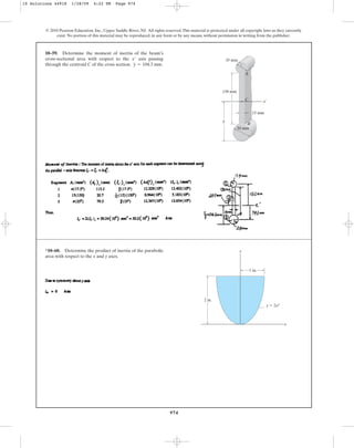974
© 2010 Pearson Education, Inc., Upper Saddle River, NJ. All rights reserved.This material is protected under all copyright laws as they currently
exist. No portion of this material may be reproduced, in any form or by any means, without permission in writing from the publisher.
10–59. Determine the moment of inertia of the beam’s
cross-sectional area with respect to the axis passing
through the centroid C of the cross section. .
y = 104.3 mm
x¿
x¿
C
A
B
–
y
150 mm
15 mm
35 mm
50 mm
*10–60. Determine the product of inertia of the parabolic
area with respect to the x and y axes.
y
x
y ⫽ 2x2
2 in.
1 in.
10 Solutions 44918 1/28/09 4:22 PM Page 974
 