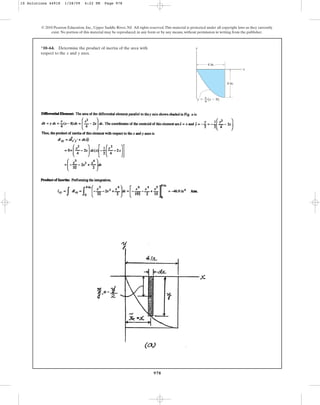 978
*10–64. Determine the product of inertia of the area with
respect to the and axes.
y
x
© 2010 Pearson Education, Inc., Upper Saddle River, NJ. All rights reserved.This material is protected under all copyright laws as they currently
exist. No portion of this material may be reproduced, in any form or by any means, without permission in writing from the publisher.
y
x
y ⫽ x
––
4
4 in.
4 in.
(x ⫺ 8)
10 Solutions 44918 1/28/09 4:22 PM Page 978
 
