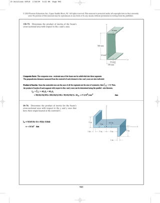985
•10–73. Determine the product of inertia of the beam’s
cross-sectional area with respect to the x and y axes.
© 2010 Pearson Education, Inc., Upper Saddle River, NJ. All rights reserved.This material is protected under all copyright laws as they currently
exist. No portion of this material may be reproduced, in any form or by any means, without permission in writing from the publisher.
x
y
300 mm
100 mm
10 mm
10 mm
10 mm
10–74. Determine the product of inertia for the beam’s
cross-sectional area with respect to the x and y axes that
have their origin located at the centroid C.
1 in.
5 in.
5 in.
5 in.
1 in.
C
5 in.
x
y
1 in.
0.5 in.
10 Solutions 44918 1/28/09 4:22 PM Page 985
 