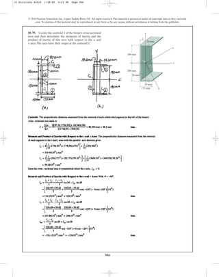 986
© 2010 Pearson Education, Inc., Upper Saddle River, NJ. All rights reserved.This material is protected under all copyright laws as they currently
exist. No portion of this material may be reproduced, in any form or by any means, without permission in writing from the publisher.
10–75. Locate the centroid of the beam’s cross-sectional
area and then determine the moments of inertia and the
product of inertia of this area with respect to the and
axes.The axes have their origin at the centroid C.
v
u
x y
x
u
x
200 mm
200 mm
175 mm
20 mm
20 mm
20 mm
C
60⬚
v
10 Solutions 44918 1/28/09 4:22 PM Page 986
 
