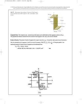 988
© 2010 Pearson Education, Inc., Upper Saddle River, NJ. All rights reserved.This material is protected under all copyright laws as they currently
exist. No portion of this material may be reproduced, in any form or by any means, without permission in writing from the publisher.
•10–77. Determine the product of inertia of the beam’s
cross-sectional area with respect to the centroidal and
axes.
y
x
x
C
150 mm
100 mm
100 mm
10 mm
10 mm
10 mm
y
150 mm
5 mm
10 Solutions 44918 1/28/09 4:22 PM Page 988
 