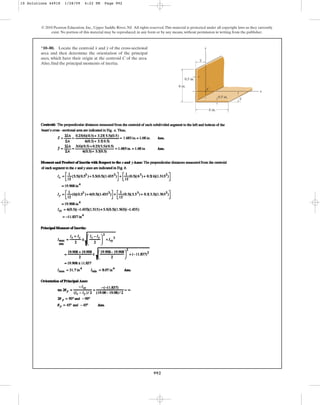 992
*10–80. Locate the centroid and of the cross-sectional
area and then determine the orientation of the principal
axes, which have their origin at the centroid C of the area.
Also, find the principal moments of inertia.
y
x
© 2010 Pearson Education, Inc., Upper Saddle River, NJ. All rights reserved.This material is protected under all copyright laws as they currently
exist. No portion of this material may be reproduced, in any form or by any means, without permission in writing from the publisher.
y
x
6 in.
0.5 in.
6 in.
y
x
0.5 in.
C
10 Solutions 44918 1/28/09 4:22 PM Page 992
 