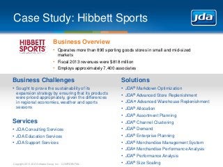 Case Study: Hibbett Sports
Business Overview
• Operates more than 890 sporting goods stores in small and mid-sized
markets

• Fiscal 2013 revenues were $818 million
• Employs approximately 7,400 associates

Business Challenges

Solutions

• Sought to prove the sustainability of its

•
•
•
•
•
•
•
•
•
•
•
•

expansion strategy by ensuring that its products
were priced appropriately, given the differences
in regional economies, weather and sports
seasons

Services
• JDA Consulting Services
• JDA Education Services
• JDA Support Services

Copyright 2013 JDA Software Group, Inc. - CONFIDENTIAL

JDA® Markdown Optimization
JDA® Advanced Store Replenishment
JDA ® Advanced Warehouse Replenishment

JDA® Allocation
JDA® Assortment Planning
JDA® Channel Clustering
JDA® Demand
JDA® Enterprise Planning
JDA® Merchandise Management System
JDA® Merchandise Performance Analysis
JDA® Performance Analysis
JDA® Size Scaling

 